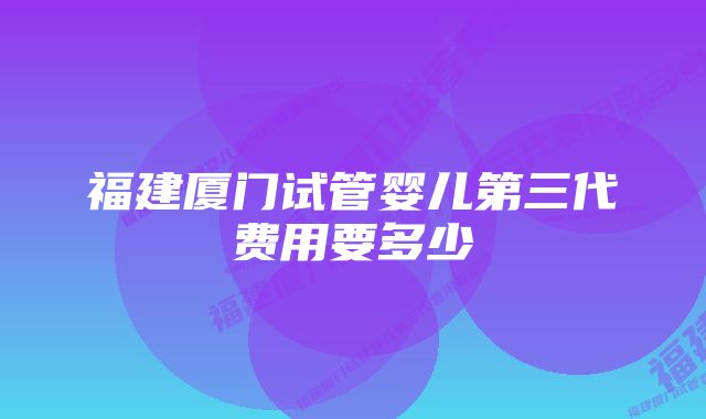 福建厦门试管婴儿第三代费用要多少