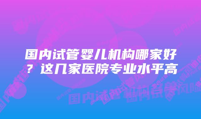 国内试管婴儿机构哪家好？这几家医院专业水平高