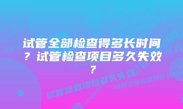 试管全部检查得多长时间？试管检查项目多久失效？