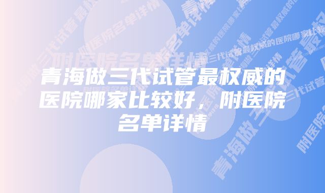 青海做三代试管最权威的医院哪家比较好，附医院名单详情