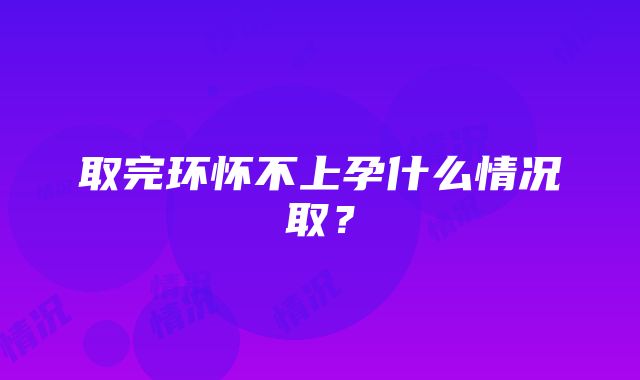 取完环怀不上孕什么情况取？