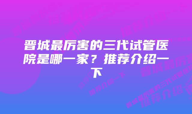 晋城最厉害的三代试管医院是哪一家？推荐介绍一下