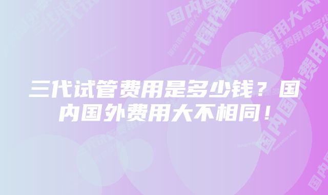 三代试管费用是多少钱？国内国外费用大不相同！