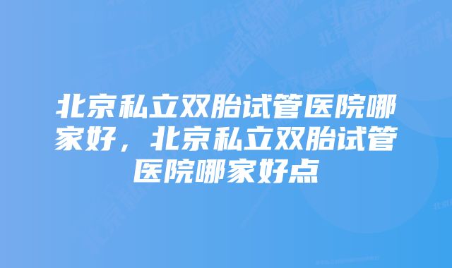 北京私立双胎试管医院哪家好，北京私立双胎试管医院哪家好点