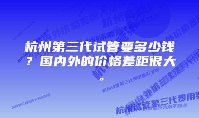 杭州第三代试管要多少钱？国内外的价格差距很大。