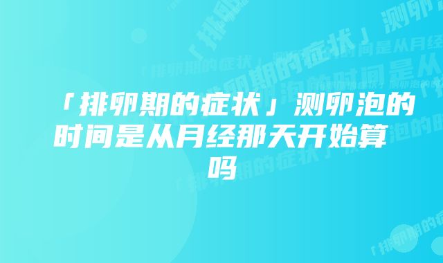 「排卵期的症状」测卵泡的时间是从月经那天开始算吗