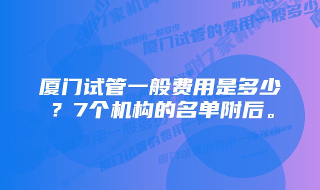 厦门试管一般费用是多少？7个机构的名单附后。