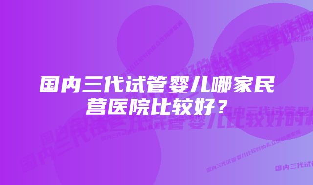 国内三代试管婴儿哪家民营医院比较好？