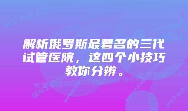 解析俄罗斯最著名的三代试管医院，这四个小技巧教你分辨。