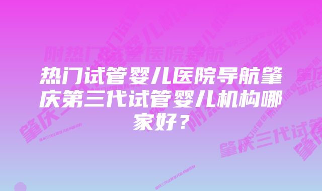 热门试管婴儿医院导航肇庆第三代试管婴儿机构哪家好？