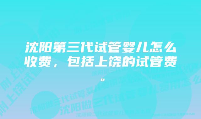 沈阳第三代试管婴儿怎么收费，包括上饶的试管费。