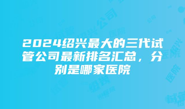 2024绍兴最大的三代试管公司最新排名汇总，分别是哪家医院