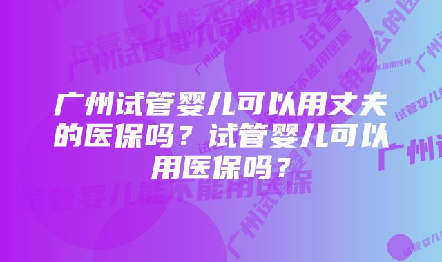 广州试管婴儿可以用丈夫的医保吗？试管婴儿可以用医保吗？