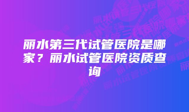 丽水第三代试管医院是哪家？丽水试管医院资质查询