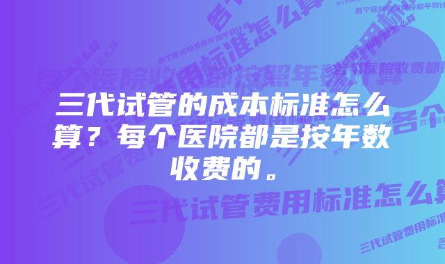 三代试管的成本标准怎么算？每个医院都是按年数收费的。