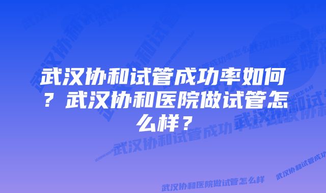 武汉协和试管成功率如何？武汉协和医院做试管怎么样？