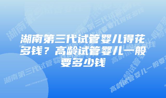 湖南第三代试管婴儿得花多钱？高龄试管婴儿一般要多少钱