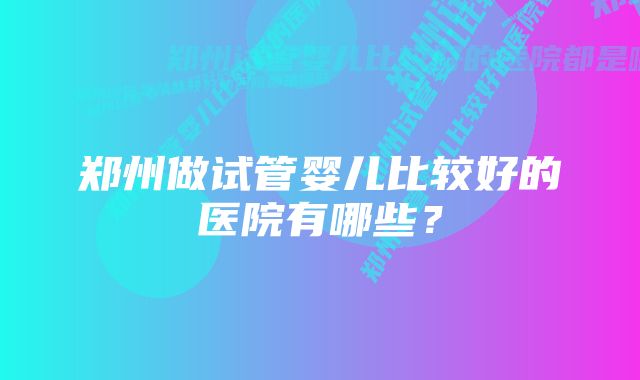 郑州做试管婴儿比较好的医院有哪些？