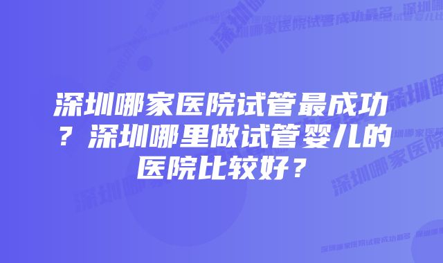 深圳哪家医院试管最成功？深圳哪里做试管婴儿的医院比较好？