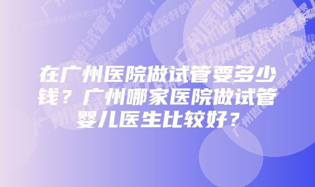 在广州医院做试管要多少钱？广州哪家医院做试管婴儿医生比较好？