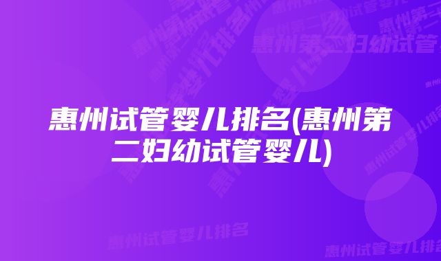 惠州试管婴儿排名(惠州第二妇幼试管婴儿)