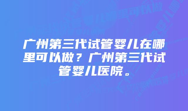 广州第三代试管婴儿在哪里可以做？广州第三代试管婴儿医院。