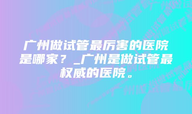 广州做试管最厉害的医院是哪家？_广州是做试管最权威的医院。