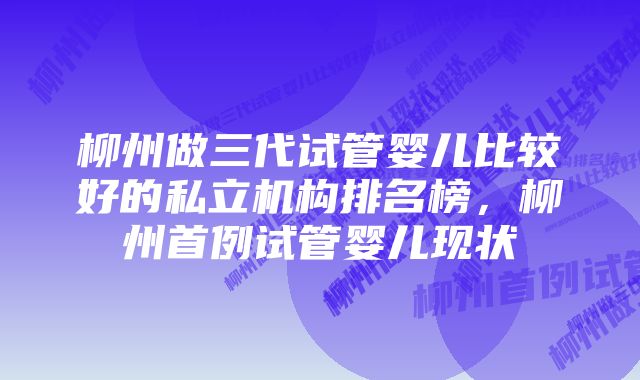 柳州做三代试管婴儿比较好的私立机构排名榜，柳州首例试管婴儿现状