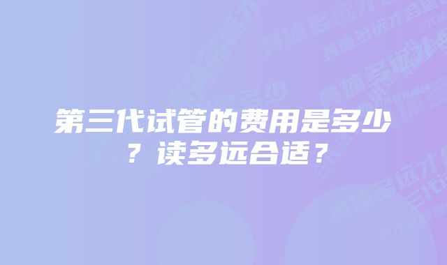 第三代试管的费用是多少？读多远合适？