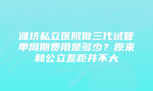 潍坊私立医院做三代试管单周期费用是多少？原来和公立差距并不大