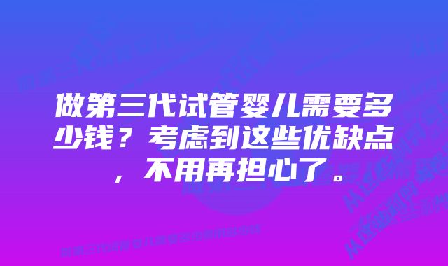 做第三代试管婴儿需要多少钱？考虑到这些优缺点，不用再担心了。