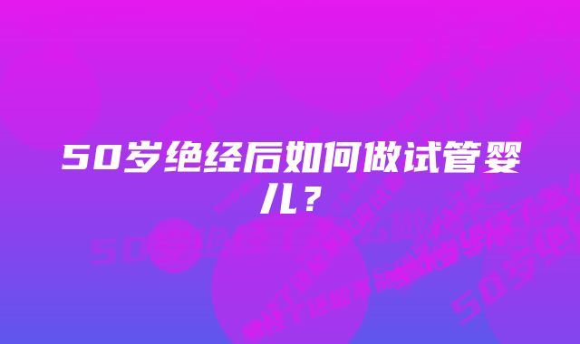 50岁绝经后如何做试管婴儿？