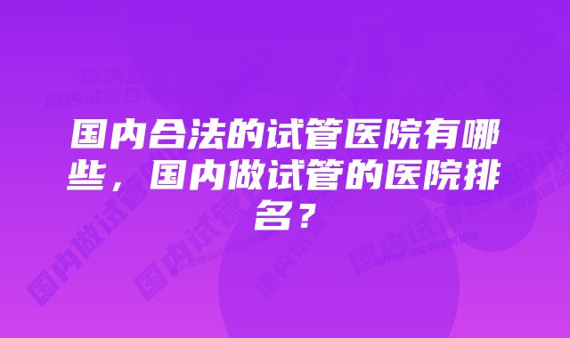 国内合法的试管医院有哪些，国内做试管的医院排名？