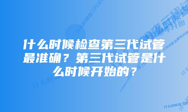 什么时候检查第三代试管最准确？第三代试管是什么时候开始的？