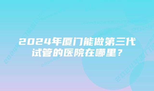 2024年厦门能做第三代试管的医院在哪里？