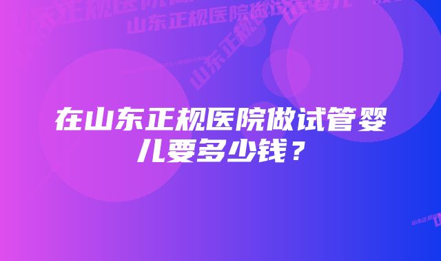 在山东正规医院做试管婴儿要多少钱？