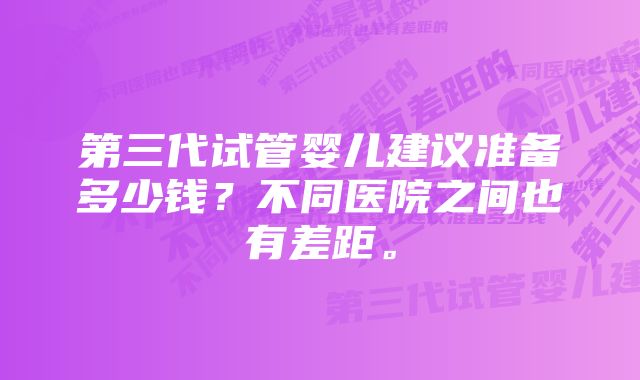 第三代试管婴儿建议准备多少钱？不同医院之间也有差距。