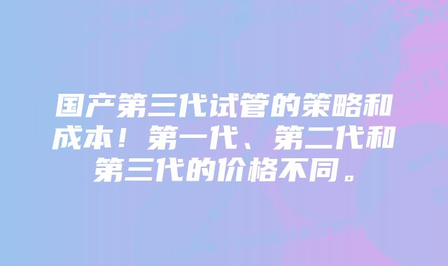 国产第三代试管的策略和成本！第一代、第二代和第三代的价格不同。