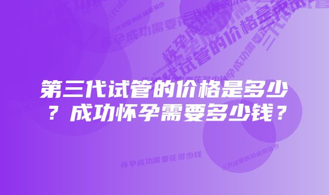 第三代试管的价格是多少？成功怀孕需要多少钱？