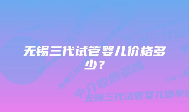 无锡三代试管婴儿价格多少？