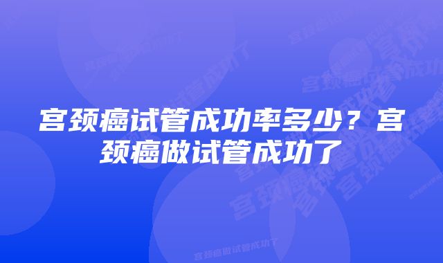 宫颈癌试管成功率多少？宫颈癌做试管成功了