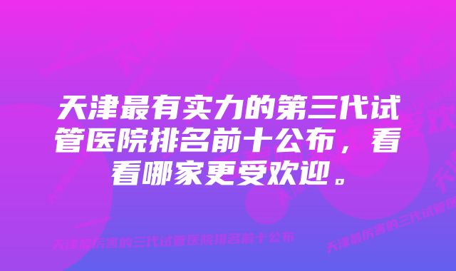 天津最有实力的第三代试管医院排名前十公布，看看哪家更受欢迎。