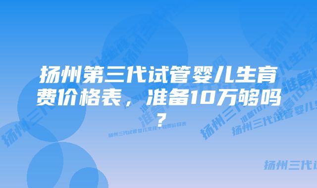 扬州第三代试管婴儿生育费价格表，准备10万够吗？