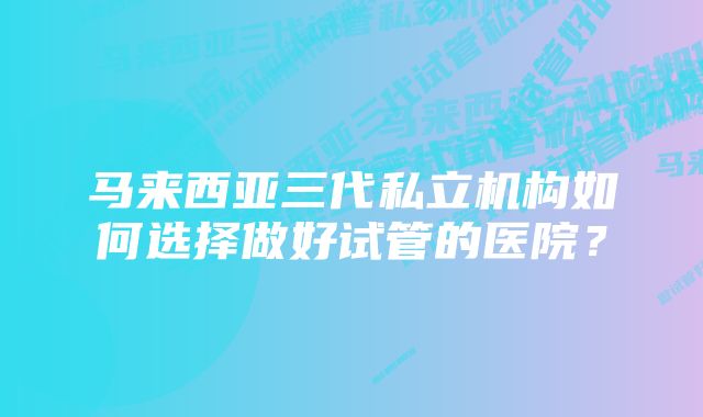 马来西亚三代私立机构如何选择做好试管的医院？