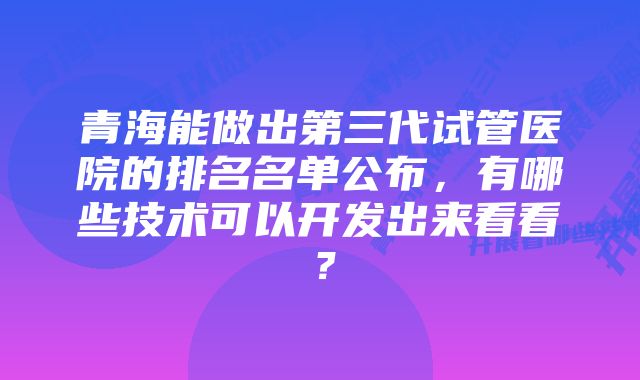 青海能做出第三代试管医院的排名名单公布，有哪些技术可以开发出来看看？