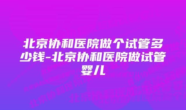 北京协和医院做个试管多少钱-北京协和医院做试管婴儿