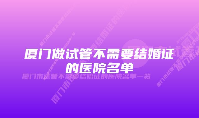 厦门做试管不需要结婚证的医院名单