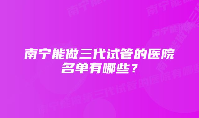 南宁能做三代试管的医院名单有哪些？