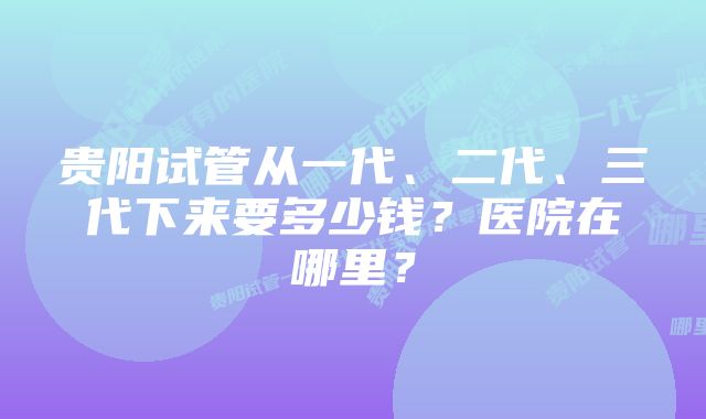 贵阳试管从一代、二代、三代下来要多少钱？医院在哪里？