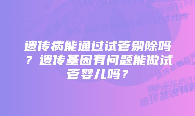 遗传病能通过试管剔除吗？遗传基因有问题能做试管婴儿吗？